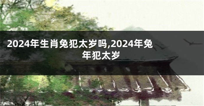2024年生肖兔犯太岁吗,2024年兔年犯太岁