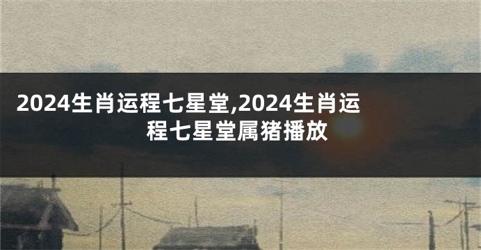 2024生肖运程七星堂,2024生肖运程七星堂属猪播放
