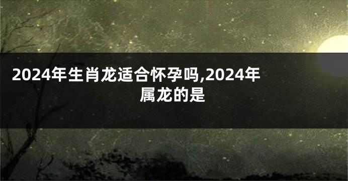 2024年生肖龙适合怀孕吗,2024年属龙的是