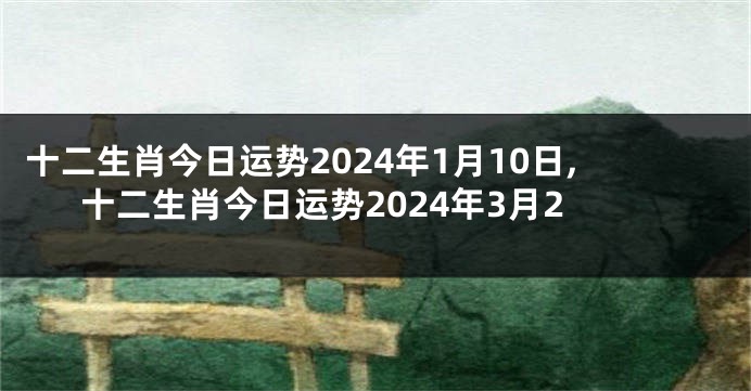 十二生肖今日运势2024年1月10日,十二生肖今日运势2024年3月2