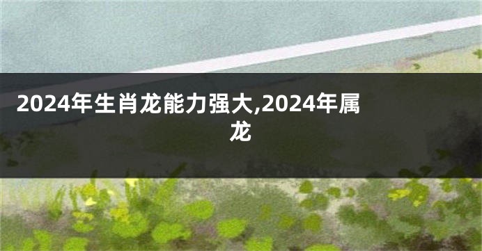 2024年生肖龙能力强大,2024年属龙