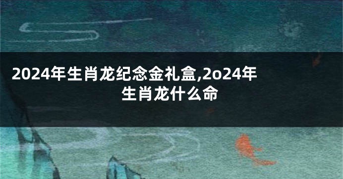 2024年生肖龙纪念金礼盒,2o24年生肖龙什么命
