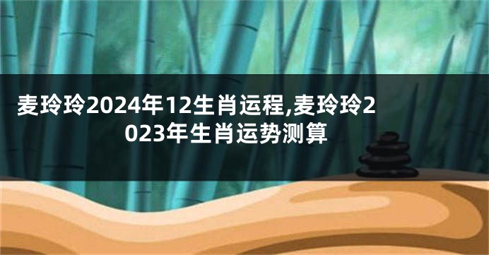 麦玲玲2024年12生肖运程,麦玲玲2023年生肖运势测算
