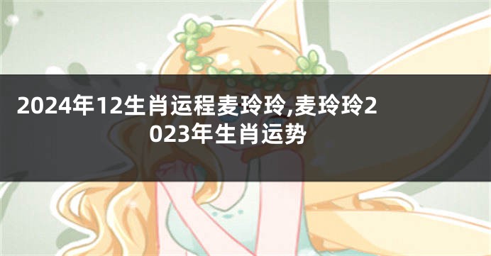 2024年12生肖运程麦玲玲,麦玲玲2023年生肖运势