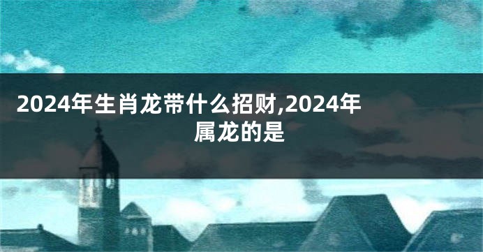 2024年生肖龙带什么招财,2024年属龙的是