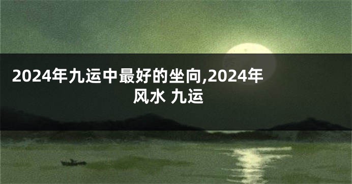2024年九运中最好的坐向,2024年风水 九运
