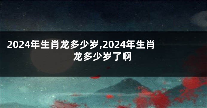 2024年生肖龙多少岁,2024年生肖龙多少岁了啊
