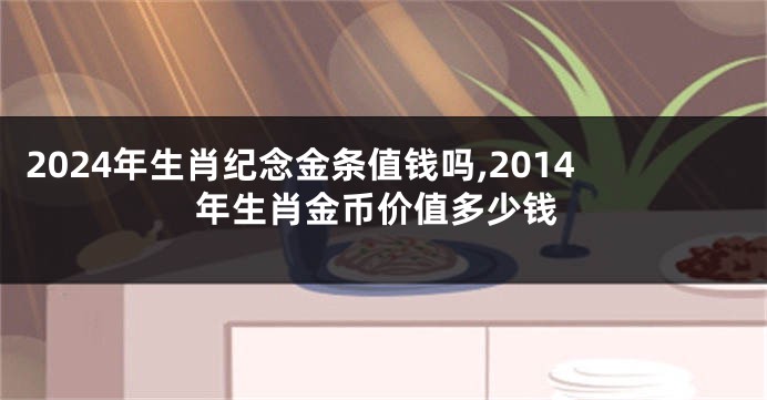 2024年生肖纪念金条值钱吗,2014年生肖金币价值多少钱
