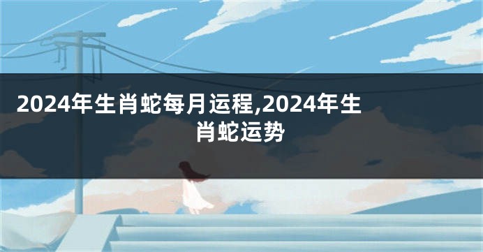 2024年生肖蛇每月运程,2024年生肖蛇运势
