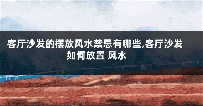 客厅沙发的摆放风水禁忌有哪些,客厅沙发如何放置 风水