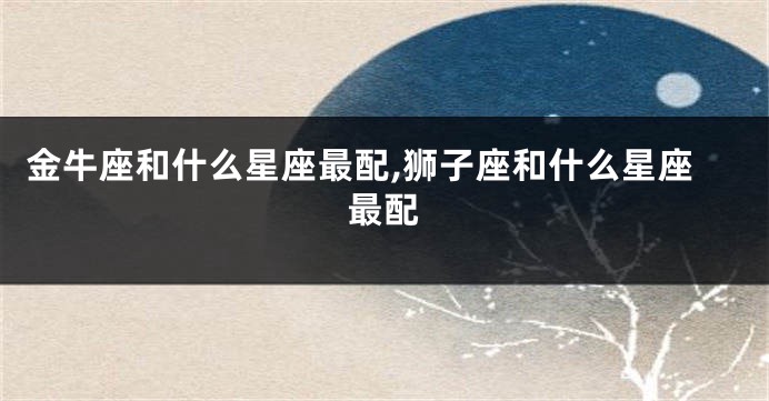 金牛座和什么星座最配,狮子座和什么星座最配