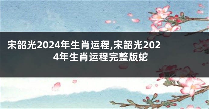 宋韶光2024年生肖运程,宋韶光2024年生肖运程完整版蛇