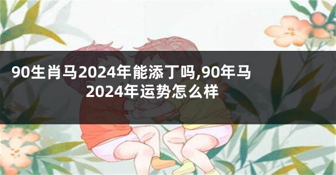 90生肖马2024年能添丁吗,90年马2024年运势怎么样