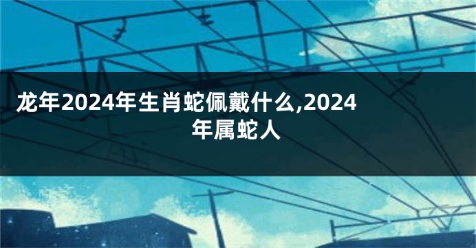 龙年2024年生肖蛇佩戴什么,2024年属蛇人