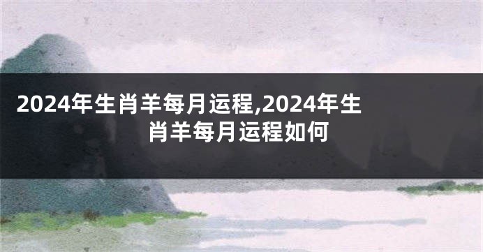 2024年生肖羊每月运程,2024年生肖羊每月运程如何