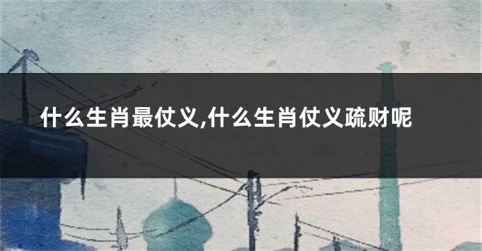 什么生肖最仗义,什么生肖仗义疏财呢