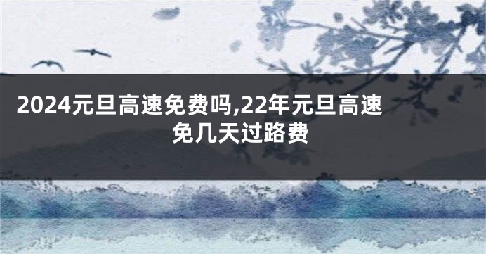 2024元旦高速免费吗,22年元旦高速免几天过路费