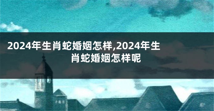 2024年生肖蛇婚姻怎样,2024年生肖蛇婚姻怎样呢