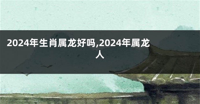 2024年生肖属龙好吗,2024年属龙人
