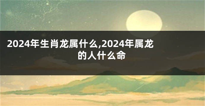 2024年生肖龙属什么,2024年属龙的人什么命