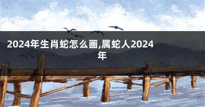 2024年生肖蛇怎么画,属蛇人2024年