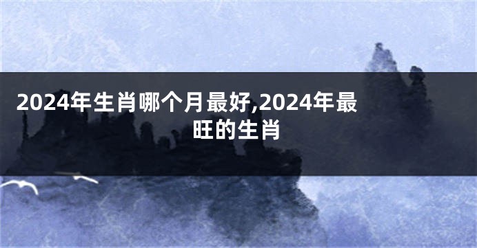 2024年生肖哪个月最好,2024年最旺的生肖