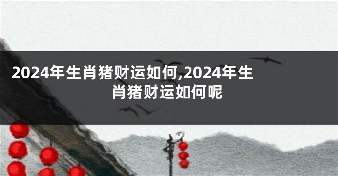 2024年生肖猪财运如何,2024年生肖猪财运如何呢