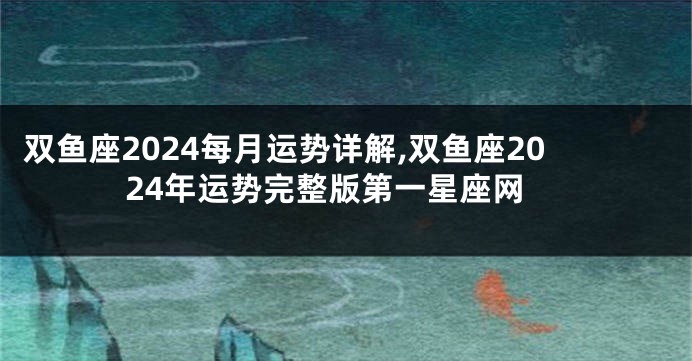 双鱼座2024每月运势详解,双鱼座2024年运势完整版第一星座网