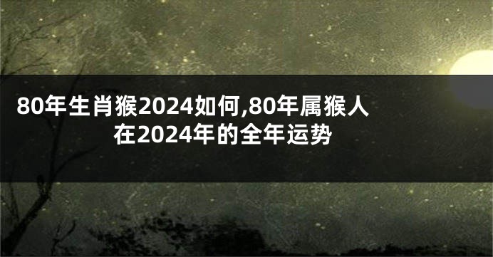 80年生肖猴2024如何,80年属猴人在2024年的全年运势