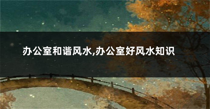 办公室和谐风水,办公室好风水知识