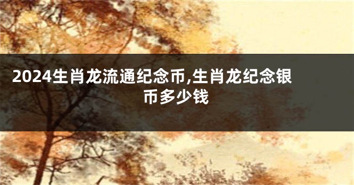 2024生肖龙流通纪念币,生肖龙纪念银币多少钱