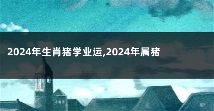 2024年生肖猪学业运,2024年属猪