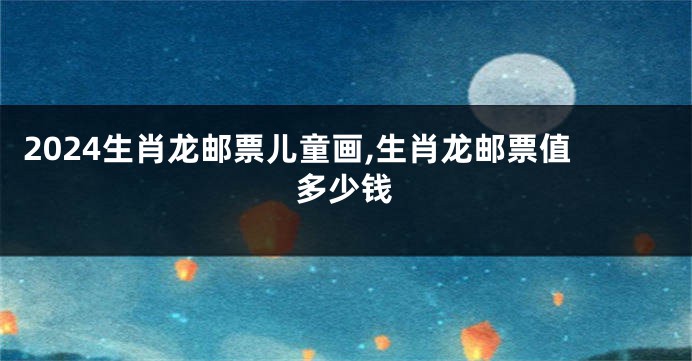 2024生肖龙邮票儿童画,生肖龙邮票值多少钱