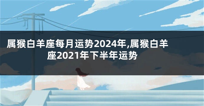 属猴白羊座每月运势2024年,属猴白羊座2021年下半年运势