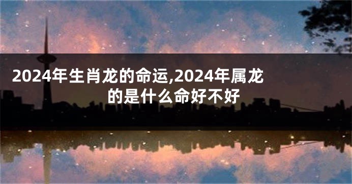 2024年生肖龙的命运,2024年属龙的是什么命好不好