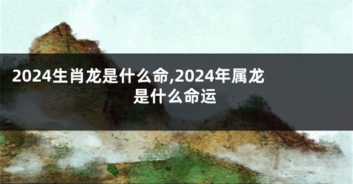 2024生肖龙是什么命,2024年属龙是什么命运
