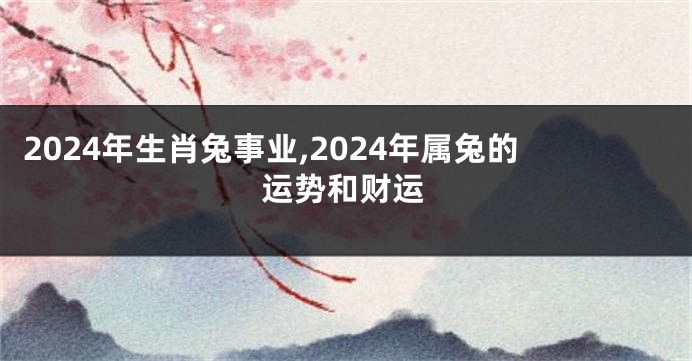 2024年生肖兔事业,2024年属兔的运势和财运