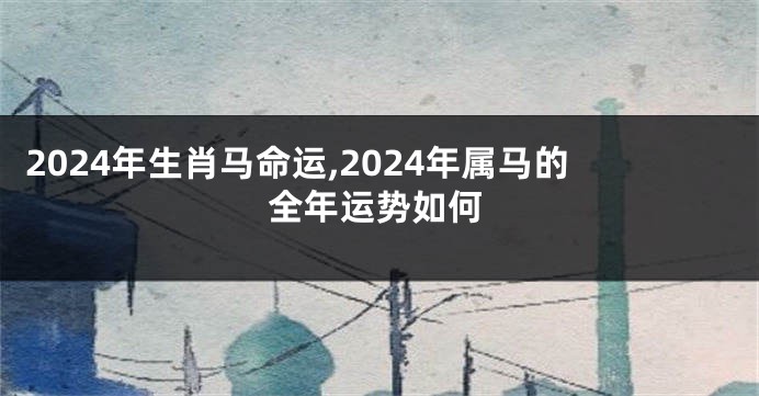 2024年生肖马命运,2024年属马的全年运势如何