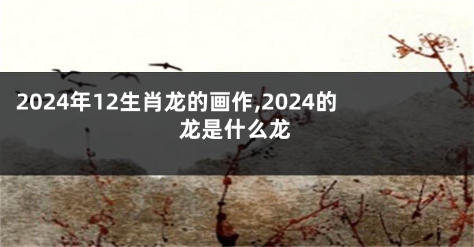 2024年12生肖龙的画作,2024的龙是什么龙