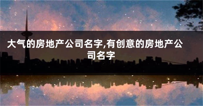 大气的房地产公司名字,有创意的房地产公司名字