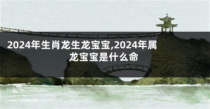 2024年生肖龙生龙宝宝,2024年属龙宝宝是什么命