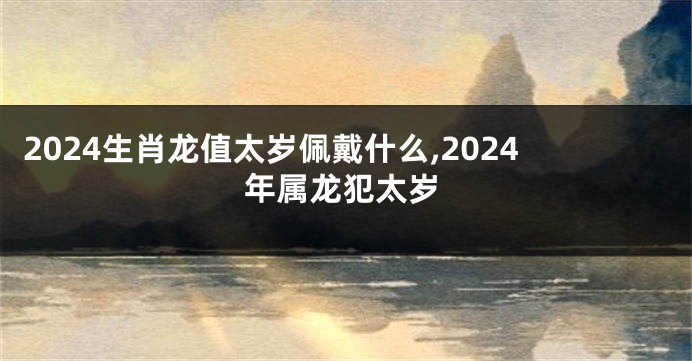 2024生肖龙值太岁佩戴什么,2024年属龙犯太岁