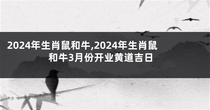 2024年生肖鼠和牛,2024年生肖鼠和牛3月份开业黄道吉日
