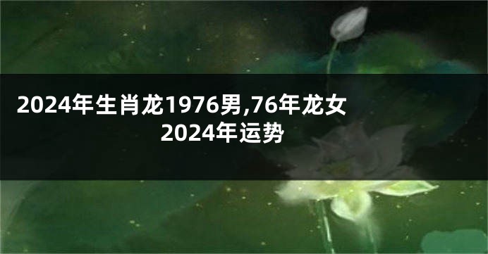 2024年生肖龙1976男,76年龙女2024年运势