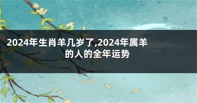 2024年生肖羊几岁了,2024年属羊的人的全年运势