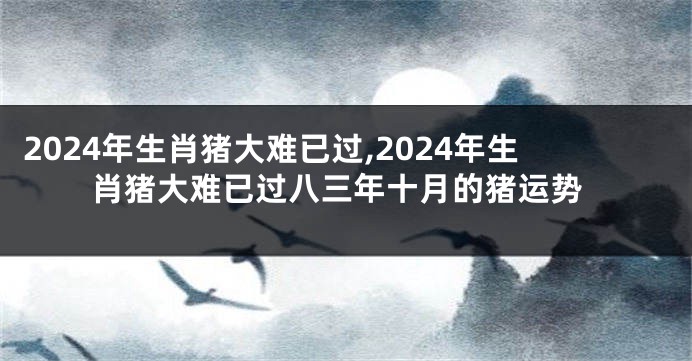 2024年生肖猪大难已过,2024年生肖猪大难已过八三年十月的猪运势