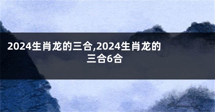 2024生肖龙的三合,2024生肖龙的三合6合