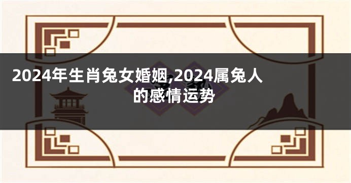 2024年生肖兔女婚姻,2024属兔人的感情运势