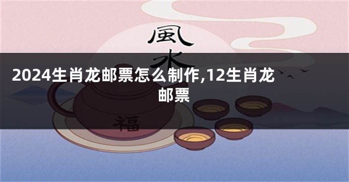 2024生肖龙邮票怎么制作,12生肖龙邮票