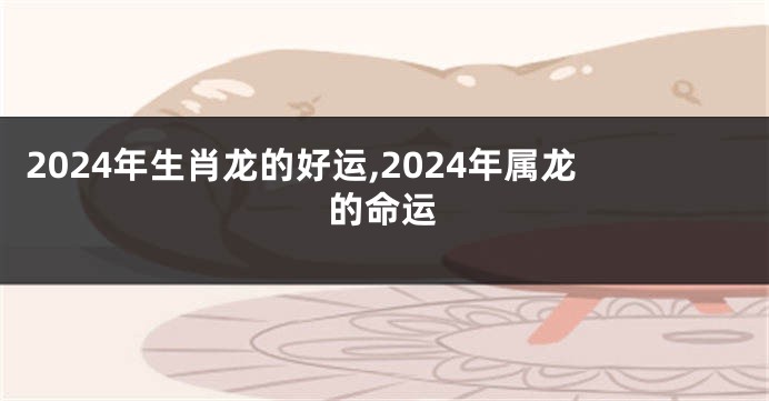2024年生肖龙的好运,2024年属龙的命运